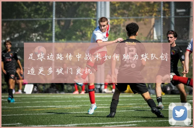 足球边路传中战术如何助力球队创造更多破门良机