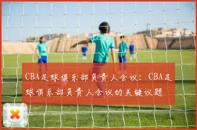 CBA足球俱乐部负责人会议：CBA足球俱乐部负责人会议的关键议题